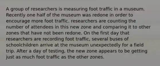 A group of researchers is measuring foot traffic in a museum. Recently one half of the museum was redone in order to encourage more foot traffic. researchers are counting the number of attendees in this new zone and comparing it to other zones that have not been redone. On the first day that researchers are recording foot traffic, several buses of schoolchildren arrive at the museum unexpectedly for a field trip. After a day of testing, the new zone appears to be getting just as much foot traffic as the other zones.