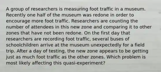 A group of researchers is measuring foot traffic in a museum. Recently one half of the museum was redone in order to encourage more foot traffic. Researchers are counting the number of attendees in this new zone and comparing it to other zones that have not been redone. On the first day that researchers are recording foot traffic, several buses of schoolchildren arrive at the museum unexpectedly for a field trip. After a day of testing, the new zone appears to be getting just as much foot traffic as the other zones. Which problem is most likely affecting this quasi-experiment?