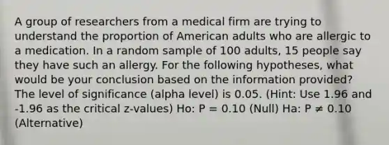 A group of researchers from a medical firm are trying to understand the proportion of American adults who are allergic to a medication. In a random sample of 100 adults, 15 people say they have such an allergy. For the following hypotheses, what would be your conclusion based on the information provided? The level of significance (alpha level) is 0.05. (Hint: Use 1.96 and -1.96 as the critical z-values) Ho: P = 0.10 (Null) Ha: P ≠ 0.10 (Alternative)