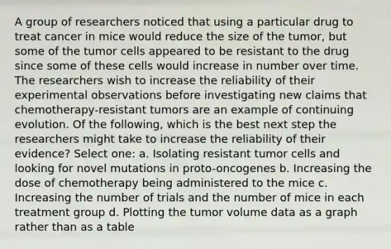 A group of researchers noticed that using a particular drug to treat cancer in mice would reduce the size of the tumor, but some of the tumor cells appeared to be resistant to the drug since some of these cells would increase in number over time. The researchers wish to increase the reliability of their experimental observations before investigating new claims that chemotherapy-resistant tumors are an example of continuing evolution. Of the following, which is the best next step the researchers might take to increase the reliability of their evidence? Select one: a. Isolating resistant tumor cells and looking for novel mutations in proto-oncogenes b. Increasing the dose of chemotherapy being administered to the mice c. Increasing the number of trials and the number of mice in each treatment group d. Plotting the tumor volume data as a graph rather than as a table