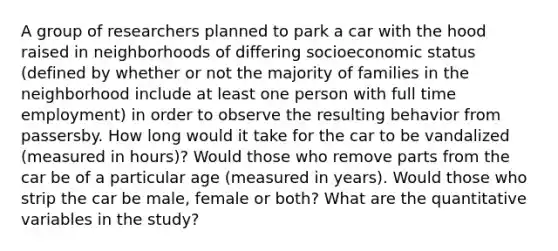 A group of researchers planned to park a car with the hood raised in neighborhoods of differing socioeconomic status (defined by whether or not the majority of families in the neighborhood include at least one person with full time employment) in order to observe the resulting behavior from passersby. How long would it take for the car to be vandalized (measured in hours)? Would those who remove parts from the car be of a particular age (measured in years). Would those who strip the car be male, female or both? What are the quantitative variables in the study?