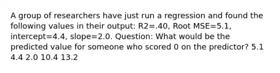 A group of researchers have just run a regression and found the following values in their output: R2=.40, Root MSE=5.1, intercept=4.4, slope=2.0. Question: What would be the predicted value for someone who scored 0 on the predictor? 5.1 4.4 2.0 10.4 13.2