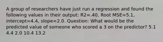 A group of researchers have just run a regression and found the following values in their output: R2=.40, Root MSE=5.1, intercept=4.4, slope=2.0. Question: What would be the predicted value of someone who scored a 3 on the predictor? 5.1 4.4 2.0 10.4 13.2