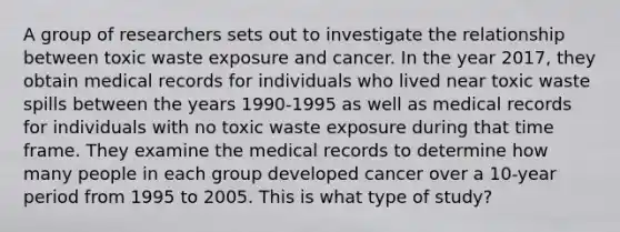 A group of researchers sets out to investigate the relationship between toxic waste exposure and cancer. In the year 2017, they obtain medical records for individuals who lived near toxic waste spills between the years 1990-1995 as well as medical records for individuals with no toxic waste exposure during that time frame. They examine the medical records to determine how many people in each group developed cancer over a 10-year period from 1995 to 2005. This is what type of study?