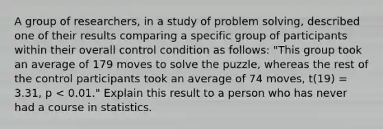 A group of​ researchers, in a study of problem​ solving, described one of their results comparing a specific group of participants within their overall control condition as​ follows: "This group took an average of 179 moves to solve the​ puzzle, whereas the rest of the control participants took an average of 74​ moves, ​t(19) = ​3.31, p < ​0.01." Explain this result to a person who has never had a course in statistics.