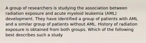 A group of researchers is studying the association between radiation exposure and acute myeloid leukemia (AML) development. They have identified a group of patients with AML and a similar group of patients without AML. History of radiation exposure is obtained from both groups. Which of the following best describes such a study