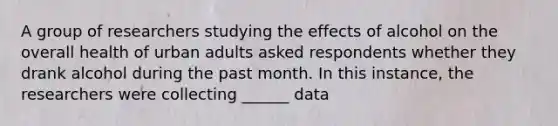 A group of researchers studying the effects of alcohol on the overall health of urban adults asked respondents whether they drank alcohol during the past month. In this instance, the researchers were collecting ______ data