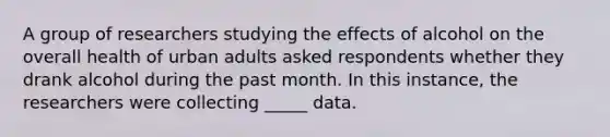 A group of researchers studying the effects of alcohol on the overall health of urban adults asked respondents whether they drank alcohol during the past month. In this instance, the researchers were collecting _____ data.