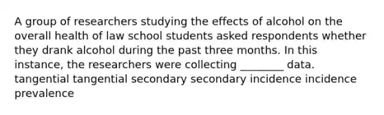 A group of researchers studying the effects of alcohol on the overall health of law school students asked respondents whether they drank alcohol during the past three months. In this instance, the researchers were collecting ________ data. tangential tangential secondary secondary incidence incidence prevalence