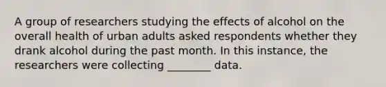 A group of researchers studying the effects of alcohol on the overall health of urban adults asked respondents whether they drank alcohol during the past month. In this instance, the researchers were collecting ________ data.