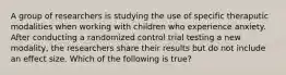 A group of researchers is studying the use of specific theraputic modalities when working with children who experience anxiety. After conducting a randomized control trial testing a new modality, the researchers share their results but do not include an effect size. Which of the following is true?