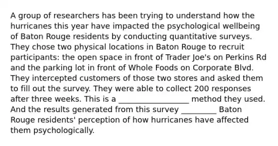 A group of researchers has been trying to understand how the hurricanes this year have impacted the psychological wellbeing of Baton Rouge residents by conducting quantitative surveys. They chose two physical locations in Baton Rouge to recruit participants: the open space in front of Trader Joe's on Perkins Rd and the parking lot in front of Whole Foods on Corporate Blvd. They intercepted customers of those two stores and asked them to fill out the survey. They were able to collect 200 responses after three weeks. This is a __________________ method they used. And the results generated from this survey _________ Baton Rouge residents' perception of how hurricanes have affected them psychologically.