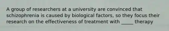 A group of researchers at a university are convinced that schizophrenia is caused by biological factors, so they focus their research on the effectiveness of treatment with _____ therapy