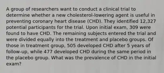 A group of researchers want to conduct a clinical trial to determine whether a new cholesterol-lowering agent is useful in preventing coronary heart disease (CHD). They identified 12,327 potential participants for the trial. Upon initial exam, 309 were found to have CHD. The remaining subjects entered the trial and were divided equally into the treatment and placebo groups. Of those in treatment group, 505 developed CHD after 5 years of follow-up, while 477 developed CHD during the same period in the placebo group. What was the prevalence of CHD in the initial exam?