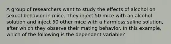 A group of researchers want to study the effects of alcohol on sexual behavior in mice. They inject 50 mice with an alcohol solution and inject 50 other mice with a harmless saline solution, after which they observe their mating behavior. In this example, which of the following is the dependent variable?