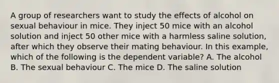 A group of researchers want to study the effects of alcohol on sexual behaviour in mice. They inject 50 mice with an alcohol solution and inject 50 other mice with a harmless saline solution, after which they observe their mating behaviour. In this example, which of the following is the dependent variable? A. The alcohol B. The sexual behaviour C. The mice D. The saline solution