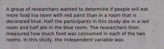 A group of researchers wanted to determine if people will eat more food ina room with red paint than in a room that is decorated blue. Half the participants in this study ate in a red room and half ate in the blue room. The researchers then measured how much food was consumed in each of the two rooms. In this study, the independent variable was