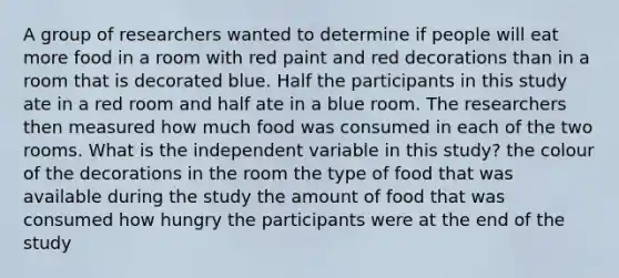 A group of researchers wanted to determine if people will eat more food in a room with red paint and red decorations than in a room that is decorated blue. Half the participants in this study ate in a red room and half ate in a blue room. The researchers then measured how much food was consumed in each of the two rooms. What is the independent variable in this study? the colour of the decorations in the room the type of food that was available during the study the amount of food that was consumed how hungry the participants were at the end of the study