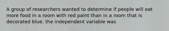 A group of researchers wanted to determine if people will eat more food in a room with red paint than in a room that is decorated blue. the independent variable was