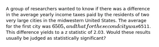 A group of researchers wanted to know if there was a difference in the average yearly income taxes paid by the residents of two very large cities in the midwestern United States. The average for the first city was 6505, and that for the second city was6511. This difference yields to a z statistic of 2.03. Would these results usually be judged as statistically significant?