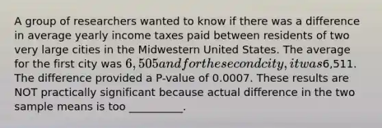 A group of researchers wanted to know if there was a difference in average yearly income taxes paid between residents of two very large cities in the Midwestern United States. The average for the first city was 6,505 and for the second city, it was6,511. The difference provided a P-value of 0.0007. These results are NOT practically significant because actual difference in the two sample means is too __________.