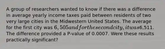 A group of researchers wanted to know if there was a difference in average yearly income taxes paid between residents of two very large cities in the Midwestern United States. The average for the first city was 6,505 and for the second city, it was6,511. The difference provided a P-value of 0.0007. Were these results practically significant?