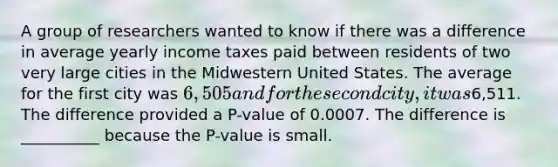 A group of researchers wanted to know if there was a difference in average yearly income taxes paid between residents of two very large cities in the Midwestern United States. The average for the first city was 6,505 and for the second city, it was6,511. The difference provided a P-value of 0.0007. The difference is __________ because the P-value is small.