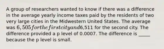 A group of researchers wanted to know if there was a difference in the average yearly income taxes paid by the residents of two very large cities in the Midwestern United States. The average was 6,505 for the first city and6,511 for the second city. The difference provided a p level of 0.0007. The difference is _____ because the p level is small.