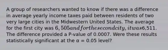 A group of researchers wanted to know if there was a difference in average yearly income taxes paid between residents of two very large cities in the Midwestern United States. The average for the first city was 6,505 and for the second city, it was6,511. The difference provided a P-value of 0.0007. Were these results statistically significant at the α = 0.05 level?