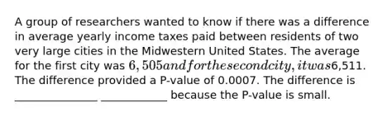 A group of researchers wanted to know if there was a difference in average yearly income taxes paid between residents of two very large cities in the Midwestern United States. The average for the first city was 6,505 and for the second city, it was6,511. The difference provided a P-value of 0.0007. The difference is _______________ ____________ because the P-value is small.