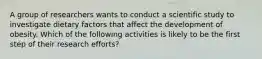 A group of researchers wants to conduct a scientific study to investigate dietary factors that affect the development of obesity. Which of the following activities is likely to be the first step of their research efforts?