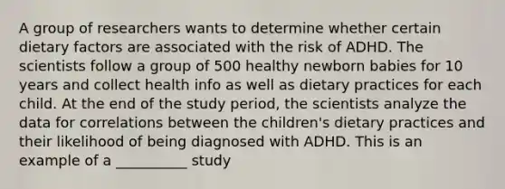 A group of researchers wants to determine whether certain dietary factors are associated with the risk of ADHD. The scientists follow a group of 500 healthy newborn babies for 10 years and collect health info as well as dietary practices for each child. At the end of the study period, the scientists analyze the data for correlations between the children's dietary practices and their likelihood of being diagnosed with ADHD. This is an example of a __________ study