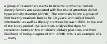 a group of researchers wants to determine whether certain dietary factors are associated with the risk of attention deficit hyperactivity disorder (ADHD). The scientists follow a group of 500 healthy newborn babies for 10 years. and collect health information as well as dietary practices for each child. At the end of the study period, the scientists analyze the data for correlation between the children's dietary practices and their likelihood of being diagnosed with ADHD. this is an example of a __ study