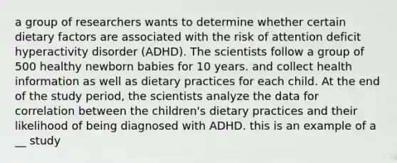 a group of researchers wants to determine whether certain dietary factors are associated with the risk of attention deficit hyperactivity disorder (ADHD). The scientists follow a group of 500 healthy newborn babies for 10 years. and collect health information as well as dietary practices for each child. At the end of the study period, the scientists analyze the data for correlation between the children's dietary practices and their likelihood of being diagnosed with ADHD. this is an example of a __ study