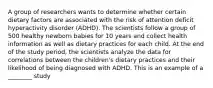 A group of researchers wants to determine whether certain dietary factors are associated with the risk of attention deficit hyperactivity disorder (ADHD). The scientists follow a group of 500 healthy newborn babies for 10 years and collect health information as well as dietary practices for each child. At the end of the study period, the scientists analyze the data for correlations between the children's dietary practices and their likelihood of being diagnosed with ADHD. This is an example of a ________ study