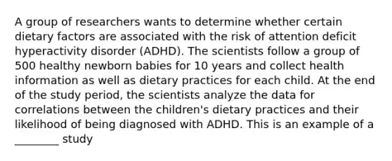 A group of researchers wants to determine whether certain dietary factors are associated with the risk of attention deficit hyperactivity disorder (ADHD). The scientists follow a group of 500 healthy newborn babies for 10 years and collect health information as well as dietary practices for each child. At the end of the study period, the scientists analyze the data for correlations between the children's dietary practices and their likelihood of being diagnosed with ADHD. This is an example of a ________ study