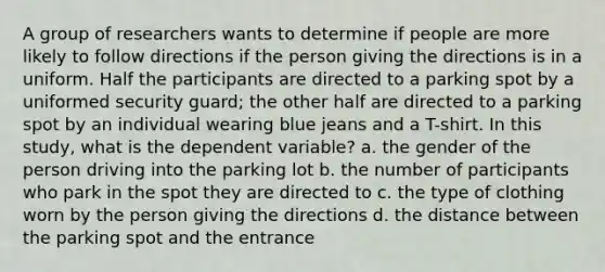 A group of researchers wants to determine if people are more likely to follow directions if the person giving the directions is in a uniform. Half the participants are directed to a parking spot by a uniformed security guard; the other half are directed to a parking spot by an individual wearing blue jeans and a T-shirt. In this study, what is the dependent variable? a. the gender of the person driving into the parking lot b. the number of participants who park in the spot they are directed to c. the type of clothing worn by the person giving the directions d. the distance between the parking spot and the entrance