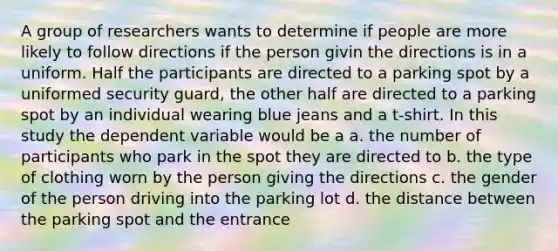 A group of researchers wants to determine if people are more likely to follow directions if the person givin the directions is in a uniform. Half the participants are directed to a parking spot by a uniformed security guard, the other half are directed to a parking spot by an individual wearing blue jeans and a t-shirt. In this study the dependent variable would be a a. the number of participants who park in the spot they are directed to b. the type of clothing worn by the person giving the directions c. the gender of the person driving into the parking lot d. the distance between the parking spot and the entrance