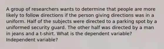 A group of researchers wants to determine that people are more likely to follow directions if the person giving directions was in a uniform. Half of the subjects were directed to a parking spot by a uniformed security guard. The other half was directed by a man in jeans and a t-shirt. What is the dependent variable? Independent variable?