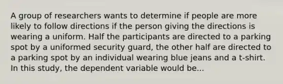 A group of researchers wants to determine if people are more likely to follow directions if the person giving the directions is wearing a uniform. Half the participants are directed to a parking spot by a uniformed security guard, the other half are directed to a parking spot by an individual wearing blue jeans and a t-shirt. In this study, the dependent variable would be...