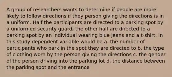 A group of researchers wants to determine if people are more likely to follow directions if they person giving the directions is in a uniform. Half the participants are directed to a parking spot by a uniformed security guard, the other half are directed to a parking spot by an individual wearing blue jeans and a t-shirt. In this study dependent variable would be a. the number of participants who park in the spot they are directed to b. the type of clothing worn by the person giving the directions c. the gender of the person driving into the parking lot d. the distance between the parking spot and the entrance