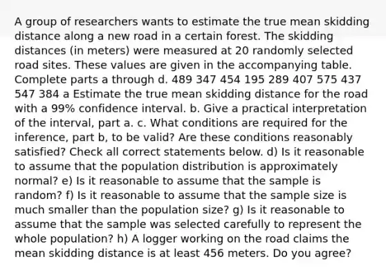 A group of researchers wants to estimate the true mean skidding distance along a new road in a certain forest. The skidding distances​ (in meters) were measured at 20 randomly selected road sites. These values are given in the accompanying table. Complete parts a through d. 489 347 454 195 289 407 575 437 547 384 a Estimate the true mean skidding distance for the road with a 99​% confidence interval. b. Give a practical interpretation of the​ interval, part a. c. What conditions are required for the​ inference, part​ b, to be​ valid? Are these conditions reasonably​ satisfied? Check all correct statements below. d) Is it reasonable to assume that the population distribution is approximately​ normal? e) Is it reasonable to assume that the sample is​ random? f) Is it reasonable to assume that the sample size is much smaller than the population​ size? g) Is it reasonable to assume that the sample was selected carefully to represent the whole​ population? h) A logger working on the road claims the mean skidding distance is at least 456 meters. Do you​ agree?