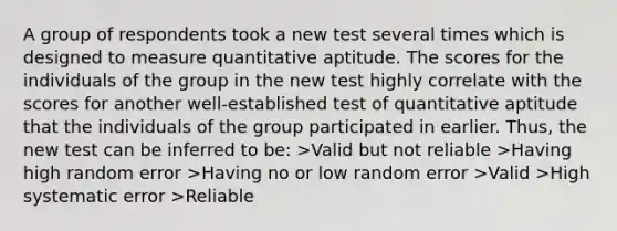 A group of respondents took a new test several times which is designed to measure quantitative aptitude. The scores for the individuals of the group in the new test highly correlate with the scores for another well-established test of quantitative aptitude that the individuals of the group participated in earlier. Thus, the new test can be inferred to be: >Valid but not reliable >Having high random error >Having no or low random error >Valid >High systematic error >Reliable