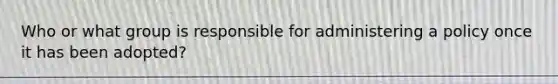 Who or what group is responsible for administering a policy once it has been adopted?