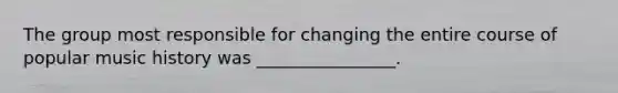 The group most responsible for changing the entire course of popular music history was ________________.