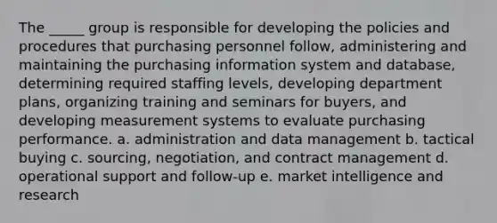 The _____ group is responsible for developing the policies and procedures that purchasing personnel follow, administering and maintaining the purchasing information system and database, determining required staffing levels, developing department plans, organizing training and seminars for buyers, and developing measurement systems to evaluate purchasing performance. a. ​administration and data management b. ​tactical buying c. ​sourcing, negotiation, and contract management d. ​operational support and follow-up e. ​market intelligence and research