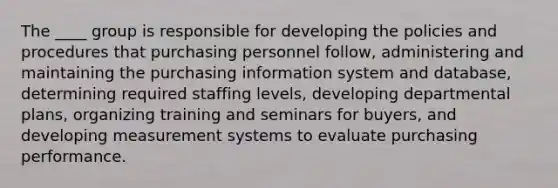 The ____ group is responsible for developing the policies and procedures that purchasing personnel follow, administering and maintaining the purchasing information system and database, determining required staffing levels, developing departmental plans, organizing training and seminars for buyers, and developing measurement systems to evaluate purchasing performance.