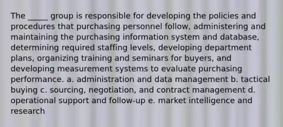 The _____ group is responsible for developing the policies and procedures that purchasing personnel follow, administering and maintaining the purchasing information system and database, determining required staffing levels, developing department plans, organizing training and seminars for buyers, and developing measurement systems to evaluate purchasing performance. a. administration and <a href='https://www.questionai.com/knowledge/kbshWQYolc-data-management' class='anchor-knowledge'>data management</a> b. tactical buying c. sourcing, negotiation, and contract management d. operational support and follow-up e. market intelligence and research