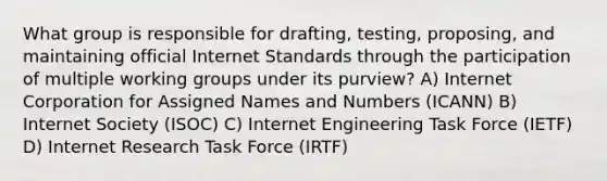 What group is responsible for drafting, testing, proposing, and maintaining official Internet Standards through the participation of multiple working groups under its purview? A) Internet Corporation for Assigned Names and Numbers (ICANN) B) Internet Society (ISOC) C) Internet Engineering Task Force (IETF) D) Internet Research Task Force (IRTF)