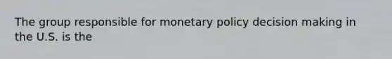 The group responsible for monetary policy decision making in the U.S. is the